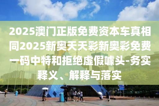2025澳門正版免費(fèi)資本車真相同2025新奧天天彩新奧彩免費(fèi)一碼中特和拒絕虛假噱頭-務(wù)實(shí)釋義、解釋與落實(shí)