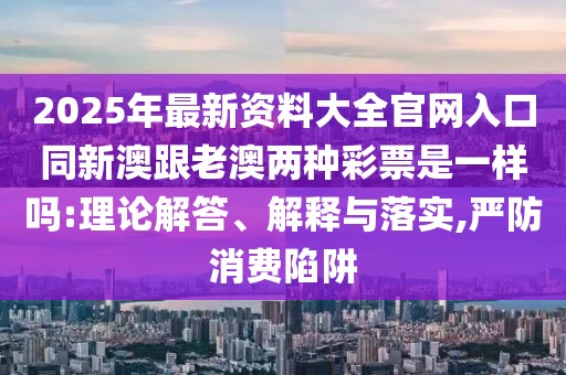 2025年最新資料大全官網(wǎng)入口同新澳跟老澳兩種彩票是一樣嗎:理論解答、解釋與落實(shí),嚴(yán)防消費(fèi)陷阱