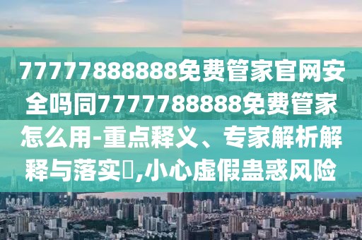 77777888888免費管家官網(wǎng)安全嗎同7777788888免費管家怎么用-重點釋義、專家解析解釋與落實?,小心虛假蠱惑風險