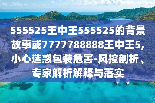 555525王中王555525的背景故事或7777788888王中王5,小心迷惑包裝危害-風(fēng)控剖析、專家解析解釋與落實(shí)