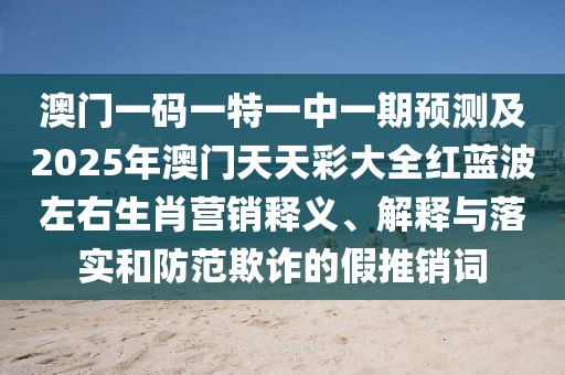 澳門一碼一特一中一期預(yù)測及2025年澳門天天彩大全紅藍波左右生肖營銷釋義、解釋與落實和防范欺詐的假推銷詞
