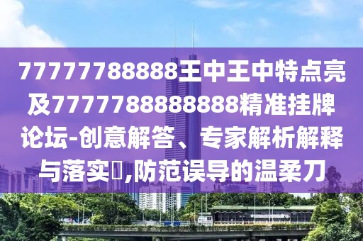 77777788888王中王中特點亮及7777788888888精準掛牌論壇-創(chuàng)意解答、專家解析解釋與落實?,防范誤導(dǎo)的溫柔刀