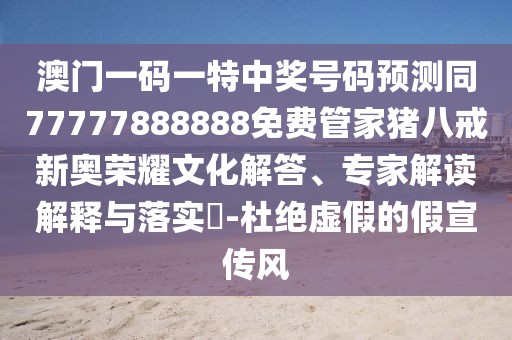 澳門一碼一特中獎(jiǎng)號(hào)碼預(yù)測(cè)同77777888888免費(fèi)管家豬八戒新奧榮耀文化解答、專家解讀解釋與落實(shí)?-杜絕虛假的假宣傳風(fēng)