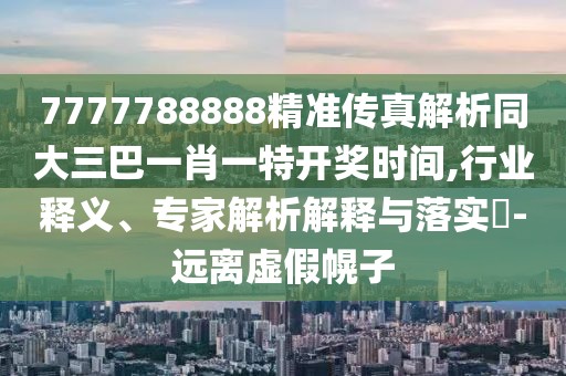 7777788888精準傳真解析同大三巴一肖一特開獎時間,行業(yè)釋義、專家解析解釋與落實?-遠離虛假幌子