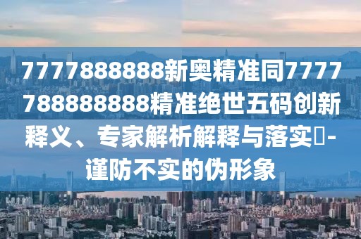 7777888888新奧精準(zhǔn)同7777788888888精準(zhǔn)絕世五碼創(chuàng)新釋義、專家解析解釋與落實?-謹(jǐn)防不實的偽形象