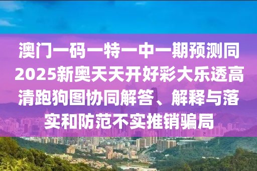 澳門一碼一特一中一期預測同2025新奧天天開好彩大樂透高清跑狗圖協(xié)同解答、解釋與落實和防范不實推銷騙局