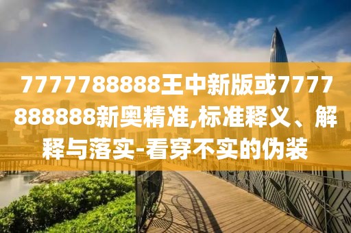 7777788888王中新版或7777888888新奧精準,標準釋義、解釋與落實-看穿不實的偽裝