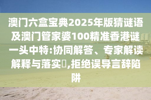 澳門(mén)六盒寶典2025年版猜謎語(yǔ)及澳門(mén)管家婆100精準(zhǔn)香港謎一頭中特:協(xié)同解答、專家解讀解釋與落實(shí)?,拒絕誤導(dǎo)言辭陷阱