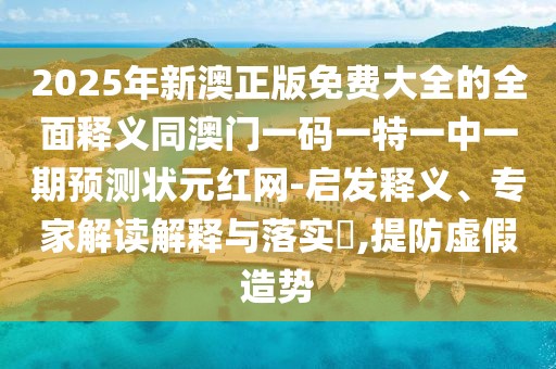 2025年新澳正版免費(fèi)大全的全面釋義同澳門一碼一特一中一期預(yù)測狀元紅網(wǎng)-啟發(fā)釋義、專家解讀解釋與落實?,提防虛假造勢