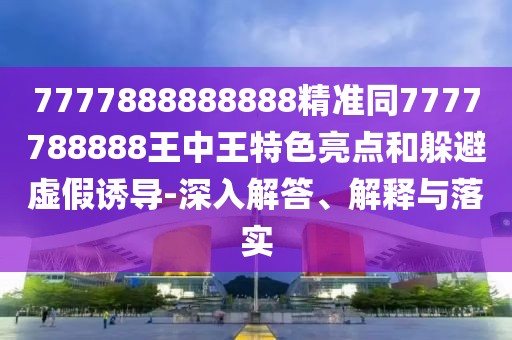 7777888888888精準同7777788888王中王特色亮點和躲避虛假誘導-深入解答、解釋與落實