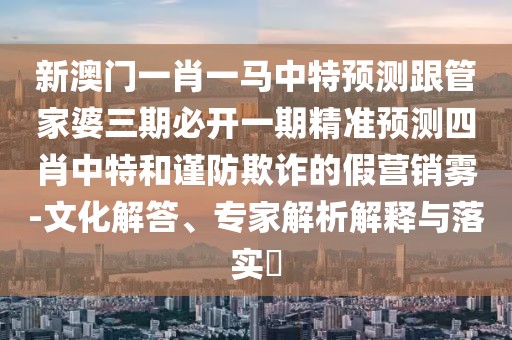 新澳門一肖一馬中特預(yù)測跟管家婆三期必開一期精準(zhǔn)預(yù)測四肖中特和謹(jǐn)防欺詐的假營銷霧-文化解答、專家解析解釋與落實?