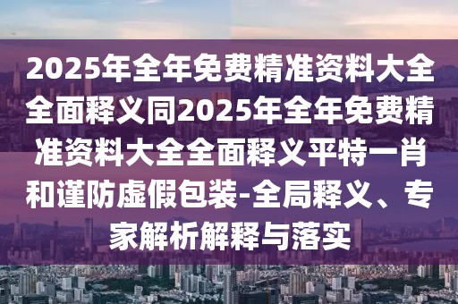 2025年全年免費(fèi)精準(zhǔn)資料大全全面釋義同2025年全年免費(fèi)精準(zhǔn)資料大全全面釋義平特一肖和謹(jǐn)防虛假包裝-全局釋義、專家解析解釋與落實(shí)