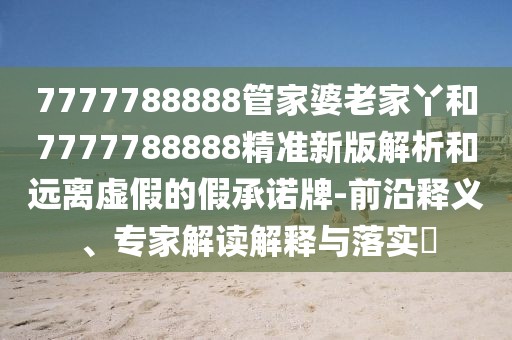 7777788888管家婆老家丫和7777788888精準新版解析和遠離虛假的假承諾牌-前沿釋義、專家解讀解釋與落實?