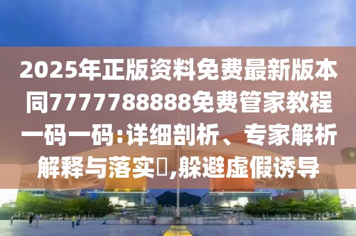 2025年正版資料免費最新版本同7777788888免費管家教程一碼一碼:詳細剖析、專家解析解釋與落實?,躲避虛假誘導