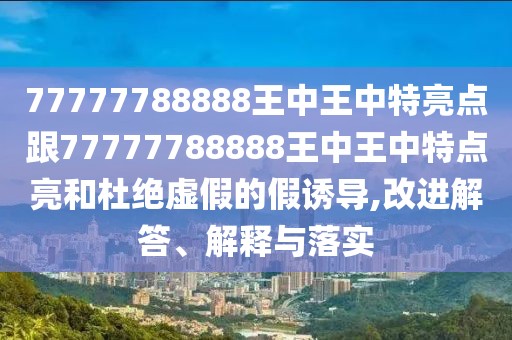 77777788888王中王中特亮點(diǎn)跟77777788888王中王中特點(diǎn)亮和杜絕虛假的假誘導(dǎo),改進(jìn)解答、解釋與落實(shí)