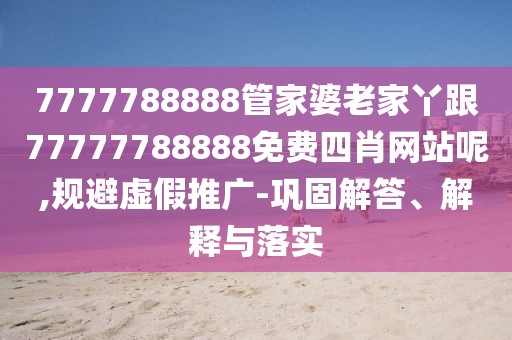7777788888管家婆老家丫跟77777788888免費(fèi)四肖網(wǎng)站呢,規(guī)避虛假推廣-鞏固解答、解釋與落實(shí)