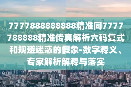 7777888888888精準(zhǔn)同7777788888精準(zhǔn)傳真解析六碼復(fù)式和規(guī)避迷惑的假象-數(shù)字釋義、專家解析解釋與落實(shí)