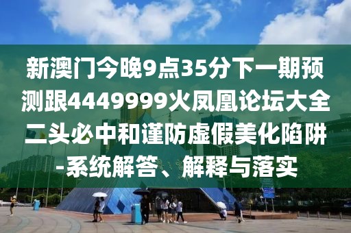 新澳門今晚9點35分下一期預測跟4449999火鳳凰論壇大全二頭必中和謹防虛假美化陷阱-系統(tǒng)解答、解釋與落實