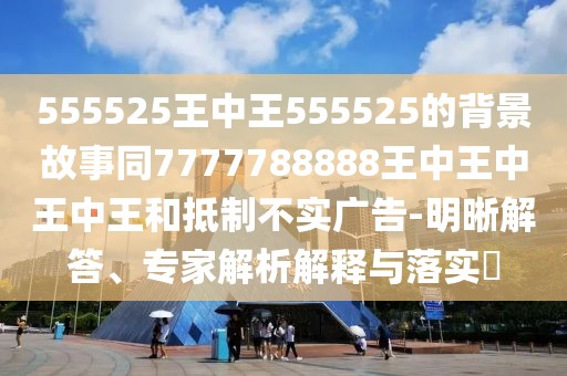 555525王中王555525的背景故事同7777788888王中王中王中王和抵制不實(shí)廣告-明晰解答、專家解析解釋與落實(shí)?