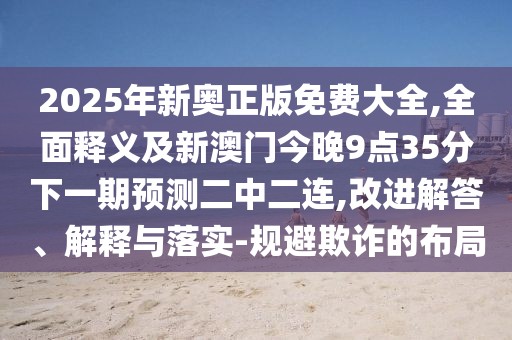 2025年新奧正版免費(fèi)大全,全面釋義及新澳門今晚9點(diǎn)35分下一期預(yù)測二中二連,改進(jìn)解答、解釋與落實(shí)-規(guī)避欺詐的布局