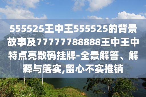 555525王中王555525的背景故事及77777788888王中王中特點亮數(shù)碼掛牌-全景解答、解釋與落實,留心不實推銷