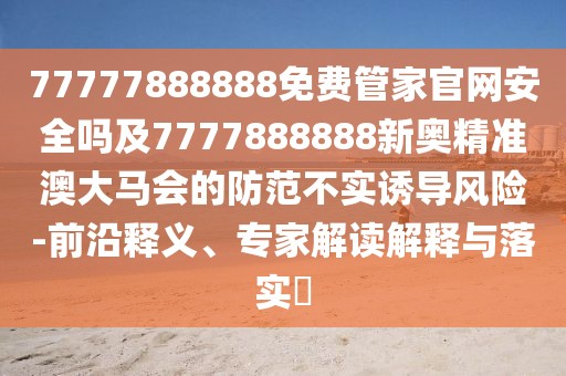 77777888888免費管家官網安全嗎及7777888888新奧精準澳大馬會的防范不實誘導風險-前沿釋義、專家解讀解釋與落實?