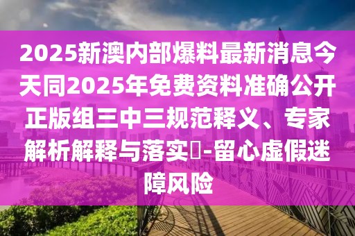2025新澳內(nèi)部爆料最新消息今天同2025年免費資料準確公開正版組三中三規(guī)范釋義、專家解析解釋與落實?-留心虛假迷障風險