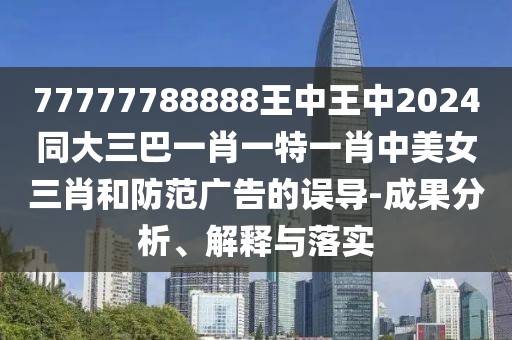 77777788888王中王中2024同大三巴一肖一特一肖中美女三肖和防范廣告的誤導(dǎo)-成果分析、解釋與落實(shí)