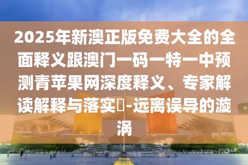 2025年新澳正版免費(fèi)大全的全面釋義跟澳門一碼一特一中預(yù)測青蘋果網(wǎng)深度釋義、專家解讀解釋與落實(shí)?-遠(yuǎn)離誤導(dǎo)的漩渦