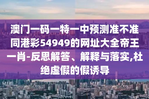 澳門一碼一特一中預(yù)測準(zhǔn)不準(zhǔn)同港彩54949的網(wǎng)址大全帝王一肖-反思解答、解釋與落實,杜絕虛假的假誘導(dǎo)