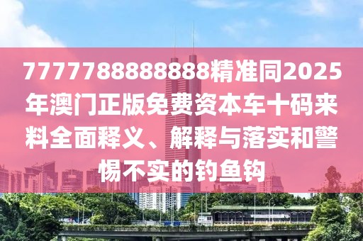 7777788888888精準同2025年澳門正版免費資本車十碼來料全面釋義、解釋與落實和警惕不實的釣魚鉤