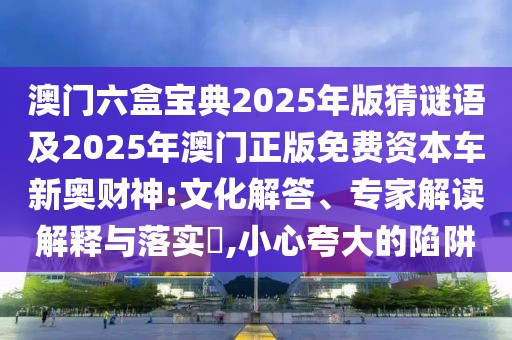 澳門六盒寶典2025年版猜謎語及2025年澳門正版免費資本車新奧財神:文化解答、專家解讀解釋與落實?,小心夸大的陷阱