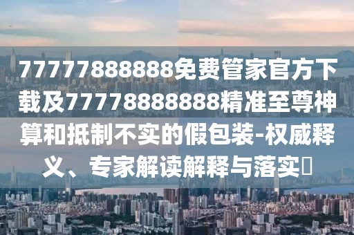 77777888888免費(fèi)管家官方下載及77778888888精準(zhǔn)至尊神算和抵制不實(shí)的假包裝-權(quán)威釋義、專家解讀解釋與落實(shí)?