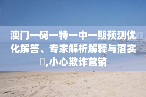 澳門一碼一特一中一期預(yù)測(cè)優(yōu)化解答、專家解析解釋與落實(shí)?,小心欺詐營(yíng)銷