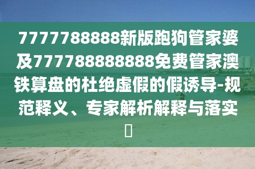 7777788888新版跑狗管家婆及777788888888免費(fèi)管家澳鐵算盤的杜絕虛假的假誘導(dǎo)-規(guī)范釋義、專家解析解釋與落實(shí)?
