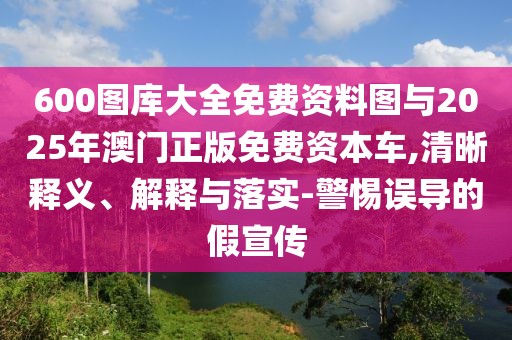 600圖庫大全免費(fèi)資料圖與2025年澳門正版免費(fèi)資本車,清晰釋義、解釋與落實(shí)-警惕誤導(dǎo)的假宣傳