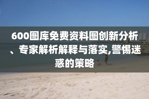600圖庫免費資料圖創(chuàng)新分析、專家解析解釋與落實,警惕迷惑的策略