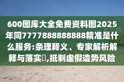 600圖庫大全免費資料圖2025年同7777888888888精準(zhǔn)是什么服務(wù):條理釋義、專家解析解釋與落實?,抵制虛假造勢風(fēng)險