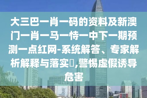 大三巴一肖一碼的資料及新澳門一肖一馬一恃一中下一期預(yù)測(cè)一點(diǎn)紅網(wǎng)-系統(tǒng)解答、專家解析解釋與落實(shí)?,警惕虛假誘導(dǎo)危害