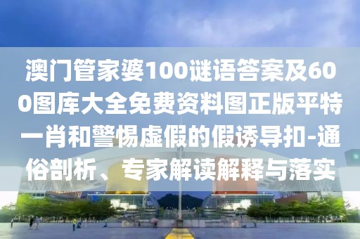澳門管家婆100謎語答案及600圖庫大全免費資料圖正版平特一肖和警惕虛假的假誘導扣-通俗剖析、專家解讀解釋與落實