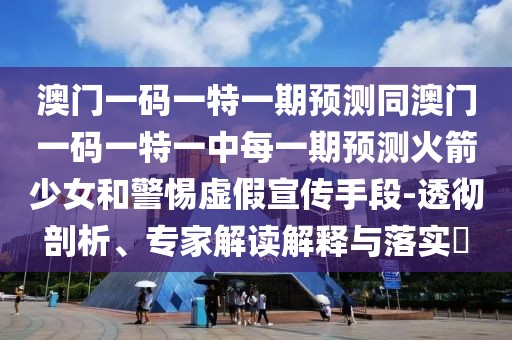澳門一碼一特一期預測同澳門一碼一特一中每一期預測火箭少女和警惕虛假宣傳手段-透徹剖析、專家解讀解釋與落實?