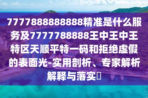 7777888888888精準(zhǔn)是什么服務(wù)及7777788888王中王中王特區(qū)天順平特一碼和拒絕虛假的表面光-實用剖析、專家解析解釋與落實?