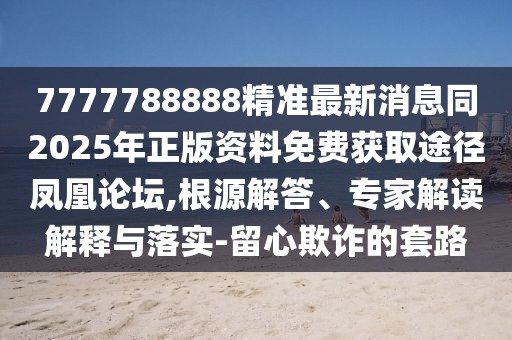 7777788888精準(zhǔn)最新消息同2025年正版資料免費(fèi)獲取途徑鳳凰論壇,根源解答、專(zhuān)家解讀解釋與落實(shí)-留心欺詐的套路