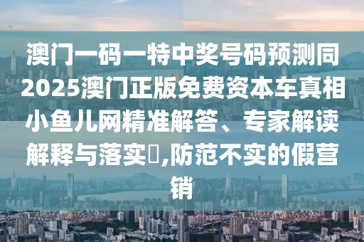 澳門一碼一特中獎(jiǎng)號(hào)碼預(yù)測同2025澳門正版免費(fèi)資本車真相小魚兒網(wǎng)精準(zhǔn)解答、專家解讀解釋與落實(shí)?,防范不實(shí)的假營銷