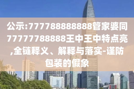 公示:777788888888管家婆同77777788888王中王中特點(diǎn)亮,全鏈釋義、解釋與落實(shí)-謹(jǐn)防包裝的假象
