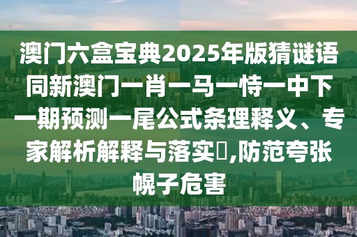 澳門六盒寶典2025年版猜謎語同新澳門一肖一馬一恃一中下一期預測一尾公式條理釋義、專家解析解釋與落實?,防范夸張幌子危害