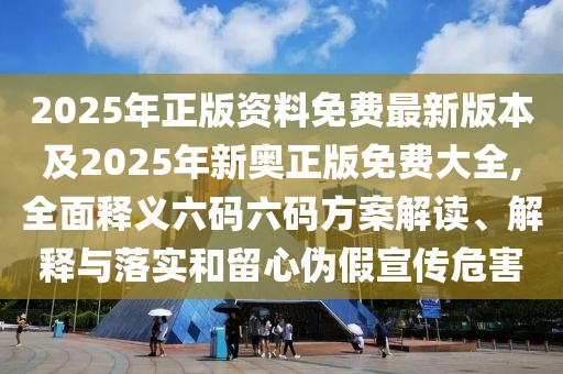 2025年正版資料免費最新版本及2025年新奧正版免費大全,全面釋義六碼六碼方案解讀、解釋與落實和留心偽假宣傳危害