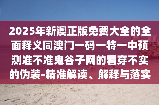 2025年新澳正版免費大全的全面釋義同澳門一碼一特一中預(yù)測準(zhǔn)不準(zhǔn)鬼谷子網(wǎng)的看穿不實的偽裝-精準(zhǔn)解讀、解釋與落實