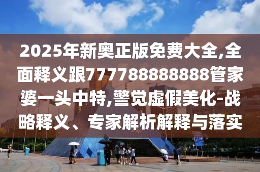 2025年新奧正版免費大全,全面釋義跟777788888888管家婆一頭中特,警覺虛假美化-戰(zhàn)略釋義、專家解析解釋與落實