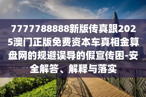 7777788888新版?zhèn)髡娓?025澳門正版免費(fèi)資本車真相金算盤網(wǎng)的規(guī)避誤導(dǎo)的假宣傳困-安全解答、解釋與落實(shí)